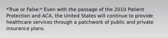 *True or False:* Even with the passage of the 2010 Patient Protection and ACA, the United States will continue to provide healthcare services through a patchwork of public and private insurance plans.