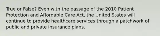 True or False? Even with the passage of the 2010 Patient Protection and Affordable Care Act, the United States will continue to provide healthcare services through a patchwork of public and private insurance plans.