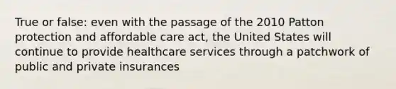 True or false: even with the passage of the 2010 Patton protection and affordable care act, the United States will continue to provide healthcare services through a patchwork of public and private insurances