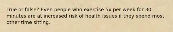 True or false? Even people who exercise 5x per week for 30 minutes are at increased risk of health issues if they spend most other time sitting.