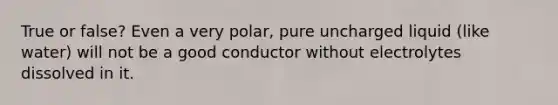 True or false? Even a very polar, pure uncharged liquid (like water) will not be a good conductor without electrolytes dissolved in it.