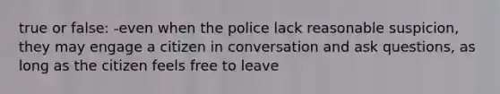 true or false: -even when the police lack reasonable suspicion, they may engage a citizen in conversation and ask questions, as long as the citizen feels free to leave