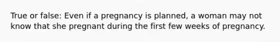 True or false: Even if a pregnancy is planned, a woman may not know that she pregnant during the first few weeks of pregnancy.