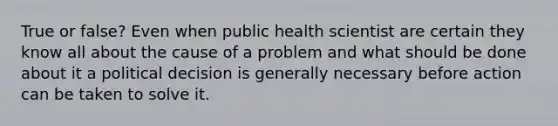 True or false? Even when public health scientist are certain they know all about the cause of a problem and what should be done about it a political decision is generally necessary before action can be taken to solve it.