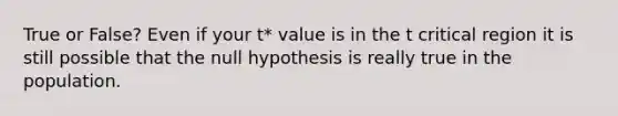 True or False? Even if your t* value is in the t critical region it is still possible that the null hypothesis is really true in the population.