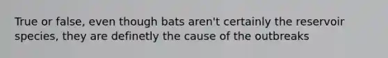 True or false, even though bats aren't certainly the reservoir species, they are definetly the cause of the outbreaks