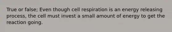 True or false; Even though cell respiration is an energy releasing process, the cell must invest a small amount of energy to get the reaction going.