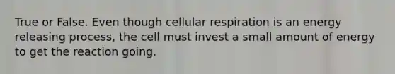 True or False. Even though cellular respiration is an energy releasing process, the cell must invest a small amount of energy to get the reaction going.