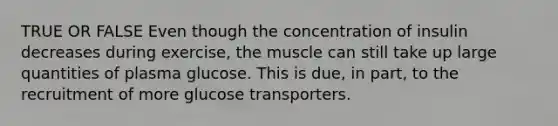 TRUE OR FALSE Even though the concentration of insulin decreases during exercise, the muscle can still take up large quantities of plasma glucose. This is due, in part, to the recruitment of more glucose transporters.