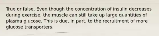 True or false. Even though the concentration of insulin decreases during exercise, the muscle can still take up large quantities of plasma glucose. This is due, in part, to the recruitment of more glucose transporters.