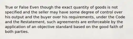 True or False Even though the exact quantity of goods is not specified and the seller may have some degree of control over his output and the buyer over his requirements, under the Code and the Restatement, such agreements are enforceable by the application of an objective standard based on the good faith of both parties.