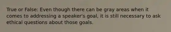 True or False: Even though there can be gray areas when it comes to addressing a speaker's goal, it is still necessary to ask ethical questions about those goals.