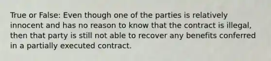 True or False: Even though one of the parties is relatively innocent and has no reason to know that the contract is illegal, then that party is still not able to recover any benefits conferred in a partially executed contract.