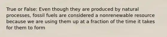 True or False: Even though they are produced by natural processes, fossil fuels are considered a nonrenewable resource because we are using them up at a fraction of the time it takes for them to form