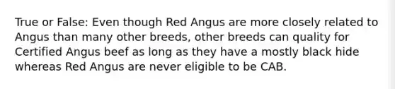 True or False: Even though Red Angus are more closely related to Angus than many other breeds, other breeds can quality for Certified Angus beef as long as they have a mostly black hide whereas Red Angus are never eligible to be CAB.