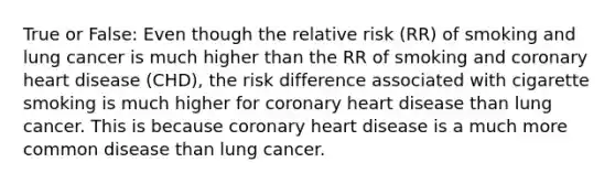 True or False: Even though the relative risk (RR) of smoking and lung cancer is much higher than the RR of smoking and coronary heart disease (CHD), the risk difference associated with cigarette smoking is much higher for coronary heart disease than lung cancer. This is because coronary heart disease is a much more common disease than lung cancer.