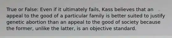 True or False: Even if it ultimately fails, Kass believes that an appeal to the good of a particular family is better suited to justify genetic abortion than an appeal to the good of society because the former, unlike the latter, is an objective standard.