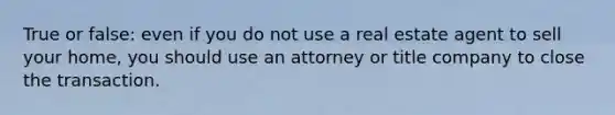 True or false: even if you do not use a real estate agent to sell your home, you should use an attorney or title company to close the transaction.