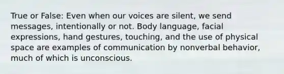 True or False: Even when our voices are silent, we send messages, intentionally or not. Body language, facial expressions, hand gestures, touching, and the use of physical space are examples of communication by nonverbal behavior, much of which is unconscious.