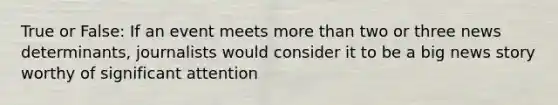 True or False: If an event meets more than two or three news determinants, journalists would consider it to be a big news story worthy of significant attention