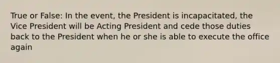 True or False: In the event, the President is incapacitated, the Vice President will be Acting President and cede those duties back to the President when he or she is able to execute the office again