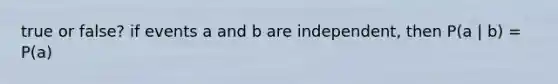 true or false? if events a and b are independent, then P(a | b) = P(a)