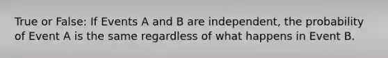 True or False: If Events A and B are independent, the probability of Event A is the same regardless of what happens in Event B.