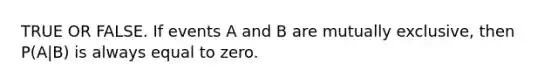 TRUE OR FALSE. If events A and B are mutually exclusive, then P(A|B) is always equal to zero.