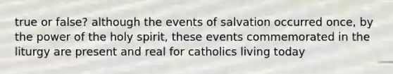 true or false? although the events of salvation occurred once, by the power of the holy spirit, these events commemorated in the liturgy are present and real for catholics living today