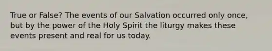 True or False? The events of our Salvation occurred only once, but by the power of the Holy Spirit the liturgy makes these events present and real for us today.