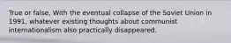 True or false, With the eventual collapse of the Soviet Union in 1991, whatever existing thoughts about communist internationalism also practically disappeared.