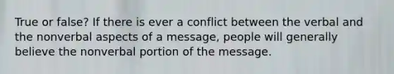 True or false? If there is ever a conflict between the verbal and the nonverbal aspects of a message, people will generally believe the nonverbal portion of the message.