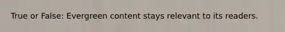 True or False: Evergreen content stays relevant to its readers.