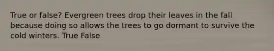 True or false? Evergreen trees drop their leaves in the fall because doing so allows the trees to go dormant to survive the cold winters. True False