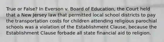 True or False? In Everson v. Board of Education, the Court held that a New Jersey law that permitted local school districts to pay the transportation costs for children attending religious parochial schools was a violation of the Establishment Clause, because the Establishment Clause forbade all state financial aid to religion.