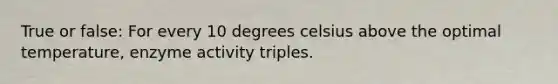 True or false: For every 10 degrees celsius above the optimal temperature, enzyme activity triples.