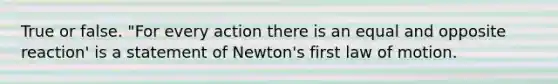 True or false. "For every action there is an equal and opposite reaction' is a statement of Newton's first law of motion.