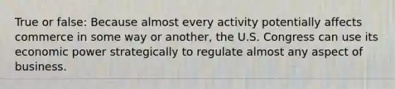 True or false: Because almost every activity potentially affects commerce in some way or another, the U.S. Congress can use its economic power strategically to regulate almost any aspect of business.