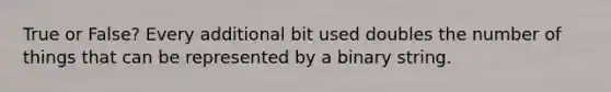 True or False? Every additional bit used doubles the number of things that can be represented by a binary string.