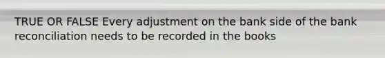 TRUE OR FALSE Every adjustment on the bank side of the bank reconciliation needs to be recorded in the books