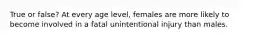 True or false? At every age level, females are more likely to become involved in a fatal unintentional injury than males.