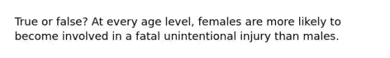 True or false? At every age level, females are more likely to become involved in a fatal unintentional injury than males.