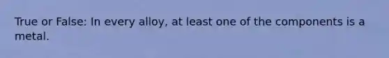 True or False: In every alloy, at least one of the components is a metal.