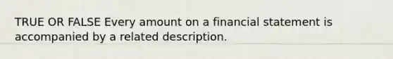 TRUE OR FALSE Every amount on a financial statement is accompanied by a related description.