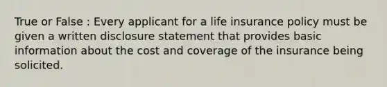 True or False : Every applicant for a life insurance policy must be given a written disclosure statement that provides basic information about the cost and coverage of the insurance being solicited.