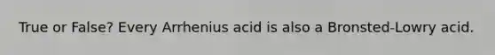 True or False? Every Arrhenius acid is also a Bronsted-Lowry acid.