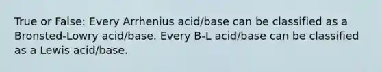 True or False: Every Arrhenius acid/base can be classified as a Bronsted-Lowry acid/base. Every B-L acid/base can be classified as a Lewis acid/base.