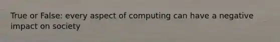 True or False: every aspect of computing can have a negative impact on society