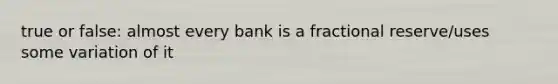 true or false: almost every bank is a fractional reserve/uses some variation of it