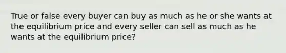 True or false every buyer can buy as much as he or she wants at the equilibrium price and every seller can sell as much as he wants at the equilibrium price?